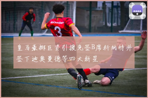 皇马豪掷巨资引援免签B席科纳特并签下迪奥曼德等四大新星