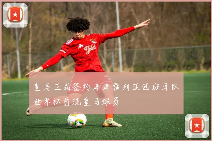 皇马正式签约库库雷利亚西班牙队世界杯首现皇马球员