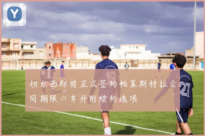 切尔西即将正式签约帕莱斯特拉合同期限六年并附续约选项