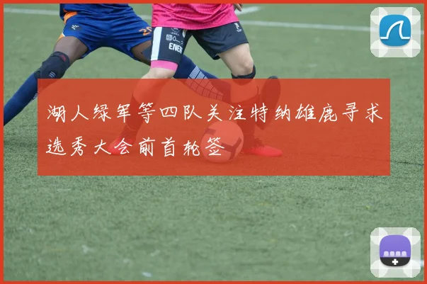 湖人绿军等四队关注特纳雄鹿寻求选秀大会前首轮签