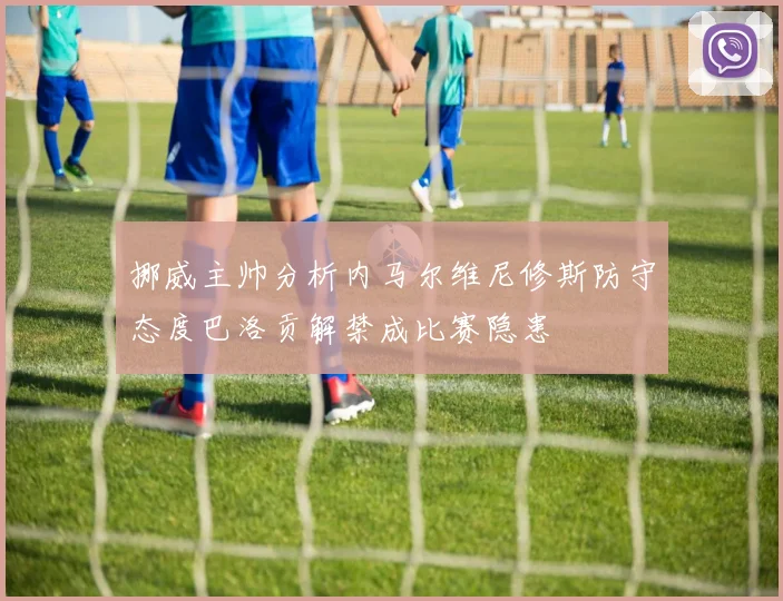 挪威主帅分析内马尔维尼修斯防守态度巴洛贡解禁成比赛隐患