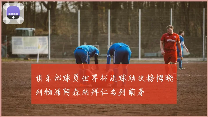 俱乐部球员世界杯进球助攻榜揭晓利物浦阿森纳拜仁名列前茅