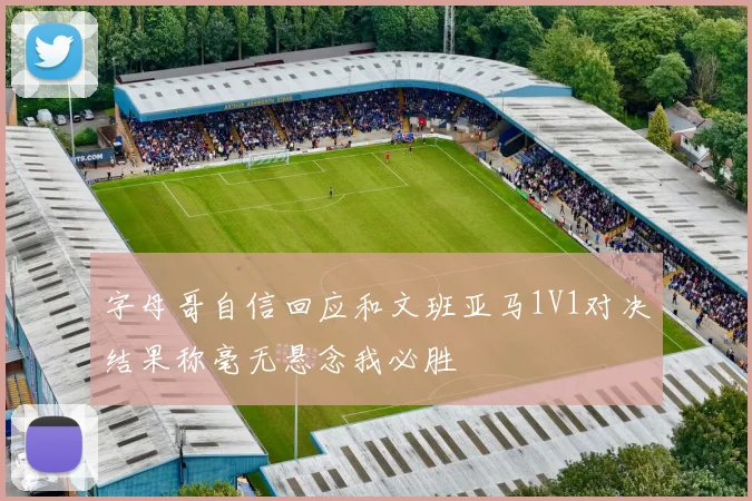 字母哥自信回应和文班亚马1V1对决结果称毫无悬念我必胜