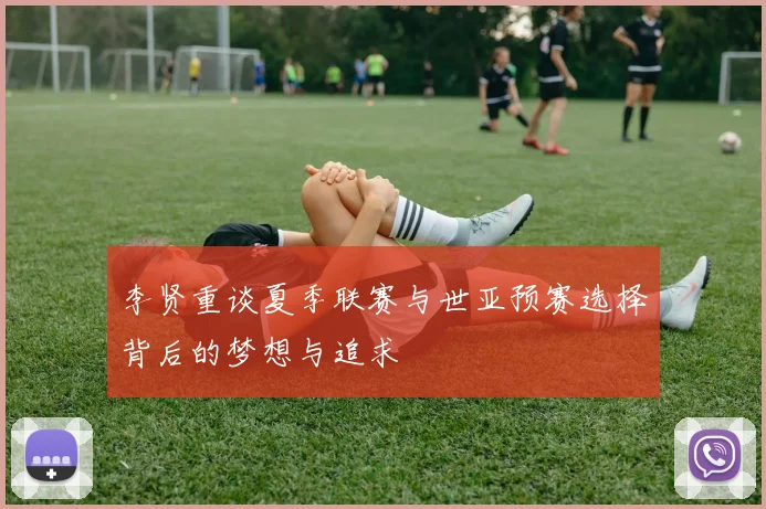 李贤重谈夏季联赛与世亚预赛选择背后的梦想与追求