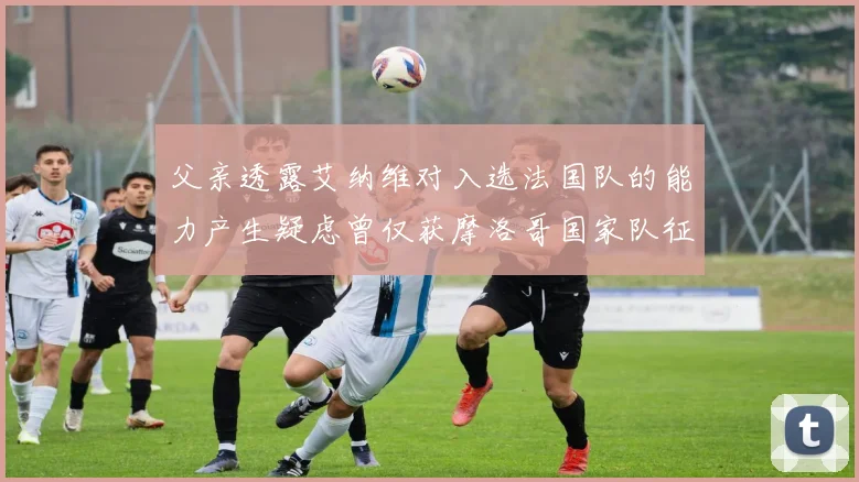 父亲透露艾纳维对入选法国队的能力产生疑虑曾仅获摩洛哥国家队征召