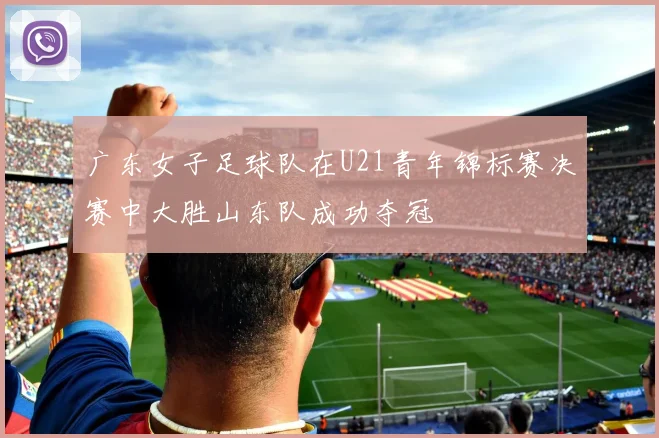 广东女子足球队在U21青年锦标赛决赛中大胜山东队成功夺冠